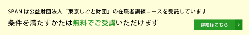 SPANは公益財団法人「東京しごと財団」の在職者訓練コースを受託しています。条件を満たすかたは無料でご受講いただけます。詳細はこちら。