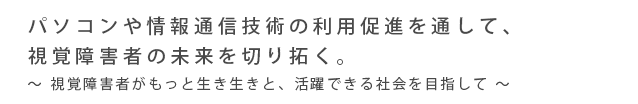 パソコンや情報通信技術の利用促進を通して、
視覚障害者の未来を切り拓く。視覚障害者がもっと生き生きと、活躍できる社会を目指して